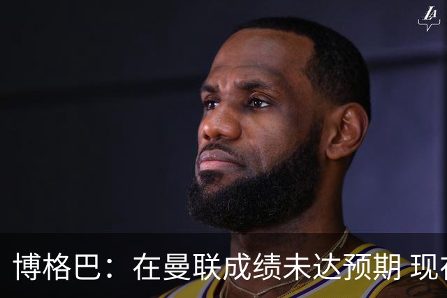 博格巴：在曼联成绩未达预期 现在是回尤文最佳时机